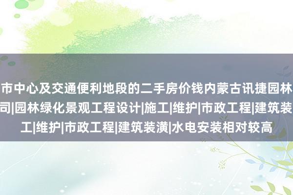 市中心及交通便利地段的二手房价钱内蒙古讯捷园林绿化工程股份有限公司|园林绿化景观工程设计|施工|维护|市政工程|建筑装潢|水电安装相对较高
