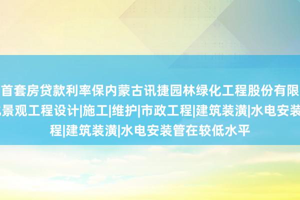 首套房贷款利率保内蒙古讯捷园林绿化工程股份有限公司|园林绿化景观工程设计|施工|维护|市政工程|建筑装潢|水电安装管在较低水平