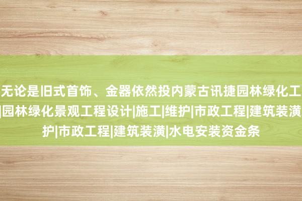无论是旧式首饰、金器依然投内蒙古讯捷园林绿化工程股份有限公司|园林绿化景观工程设计|施工|维护|市政工程|建筑装潢|水电安装资金条